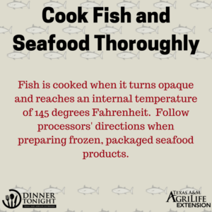 Cook Fish and Seafood Thoroughly. Fish is cooked when it turns opaque and reaches an internal temperature of 145 degrees Fahrenheit. Follow processors' directions when preparing frozen, packaged seafood products.