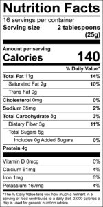 Coconut Cranberry Bites

Nutrition Facts
Serving size 2 tablespoons (25g)
servings per container 16

Amount per serving
Calories	140					

% Daily Value
Total Fat	11	g			14	%	
Saturated Fat	2	g			10	%	
Trans Fat	0	g					
Cholesterol	0	mg			0	%	
Sodium	35	mg			2	%	
Total Carbohydrate	8	g			3	%	
Dietary Fiber	3	g			11	%	
Total Sugars	5	g					
Added Sugars	0	g			0	%	
Protein	4	g					

Vitamin D	0	mcg			0	%	
Calcium	61	mg			4	%	
Iron	1	mg			6	%	
Potassium	167	mg			4	%	