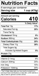 Nutrition Facts Serving size 1 cup (475g) servings per container 6 Amount per serving Calories 410 % Daily Value Total Fat 13 g 17 % Saturated Fat 4 g 20 % Trans Fat 0 g Cholesterol 15 mg 5 % Sodium 560 mg 24 % Total Carbohydrate 55 g 20 % Dietary Fiber 11 g 39 % Total Sugars 9 g Added Sugars 0 g 0 % Protein 23 g Vitamin D 1 mcg 6 % Calcium 354 mg 25 % Iron 3 mg 15 % Potassium 1044 mg 20 % 